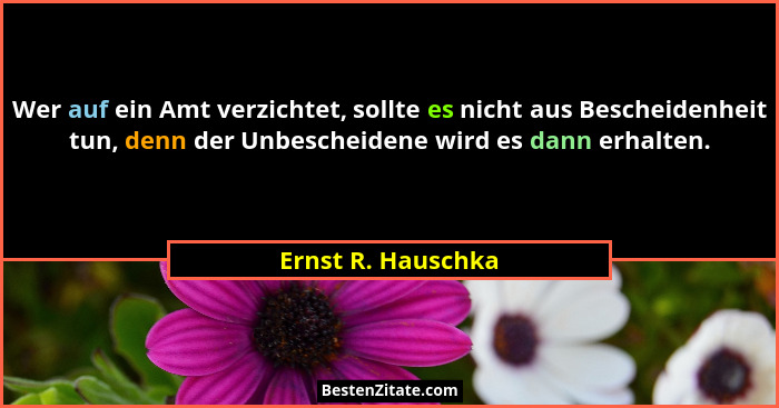 Wer auf ein Amt verzichtet, sollte es nicht aus Bescheidenheit tun, denn der Unbescheidene wird es dann erhalten.... - Ernst R. Hauschka
