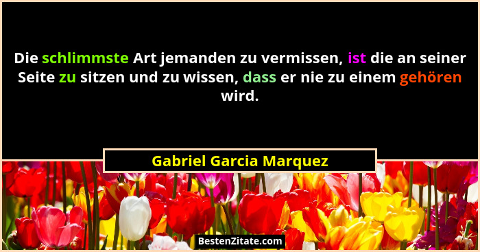Die schlimmste Art jemanden zu vermissen, ist die an seiner Seite zu sitzen und zu wissen, dass er nie zu einem gehören wird.... - Gabriel Garcia Marquez