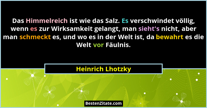 Das Himmelreich ist wie das Salz. Es verschwindet völlig, wenn es zur Wirksamkeit gelangt, man sieht's nicht, aber man schmeckt... - Heinrich Lhotzky