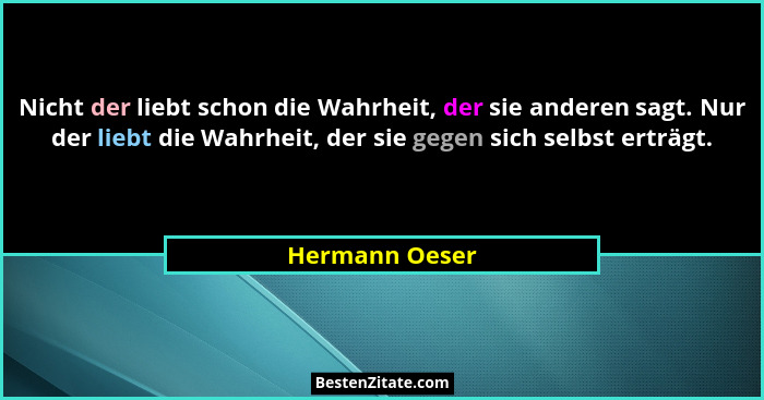 Nicht der liebt schon die Wahrheit, der sie anderen sagt. Nur der liebt die Wahrheit, der sie gegen sich selbst erträgt.... - Hermann Oeser