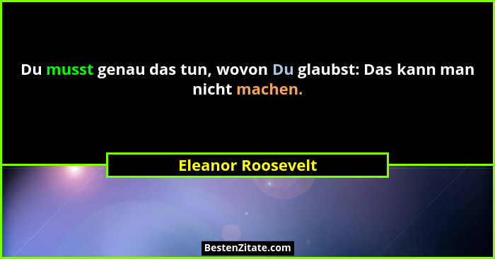 Du musst genau das tun, wovon Du glaubst: Das kann man nicht machen.... - Eleanor Roosevelt