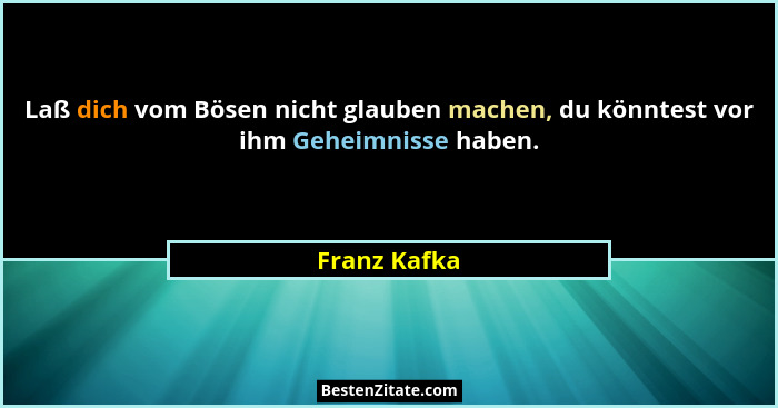 Laß dich vom Bösen nicht glauben machen, du könntest vor ihm Geheimnisse haben.... - Franz Kafka