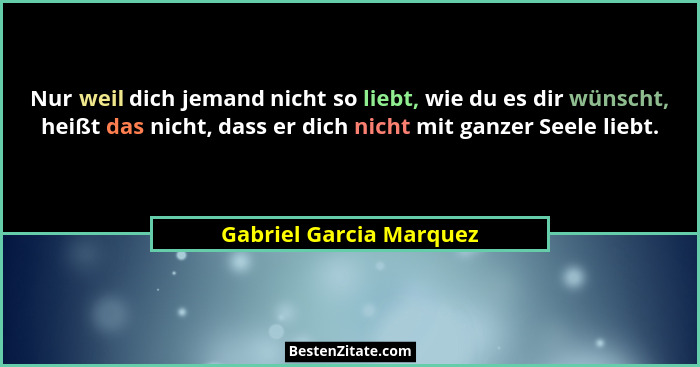 Nur weil dich jemand nicht so liebt, wie du es dir wünscht, heißt das nicht, dass er dich nicht mit ganzer Seele liebt.... - Gabriel Garcia Marquez