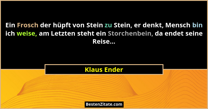 Ein Frosch der hüpft von Stein zu Stein, er denkt, Mensch bin ich weise, am Letzten steht ein Storchenbein, da endet seine Reise...... - Klaus Ender