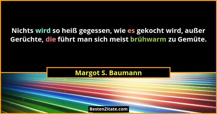 Nichts wird so heiß gegessen, wie es gekocht wird, außer Gerüchte, die führt man sich meist brühwarm zu Gemüte.... - Margot S. Baumann