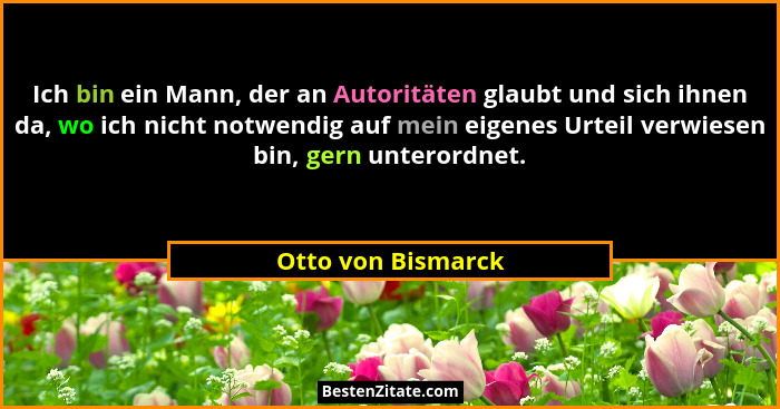 Ich bin ein Mann, der an Autoritäten glaubt und sich ihnen da, wo ich nicht notwendig auf mein eigenes Urteil verwiesen bin, gern... - Otto von Bismarck
