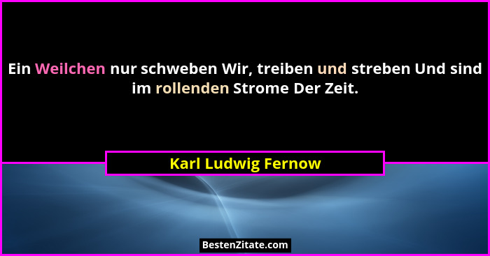 Ein Weilchen nur schweben Wir, treiben und streben Und sind im rollenden Strome Der Zeit.... - Karl Ludwig Fernow