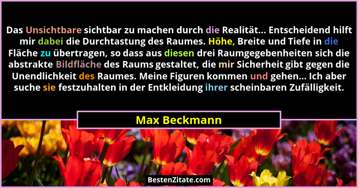 Das Unsichtbare sichtbar zu machen durch die Realität... Entscheidend hilft mir dabei die Durchtastung des Raumes. Höhe, Breite und Tie... - Max Beckmann