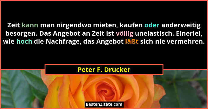 Zeit kann man nirgendwo mieten, kaufen oder anderweitig besorgen. Das Angebot an Zeit ist völlig unelastisch. Einerlei, wie hoch di... - Peter F. Drucker