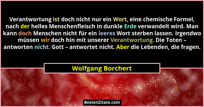 Verantwortung ist doch nicht nur ein Wort, eine chemische Formel, nach der helles Menschenfleisch in dunkle Erde verwandelt wird.... - Wolfgang Borchert