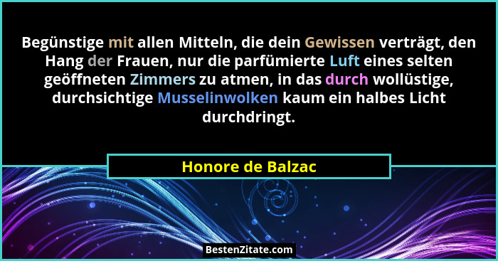 Begünstige mit allen Mitteln, die dein Gewissen verträgt, den Hang der Frauen, nur die parfümierte Luft eines selten geöffneten Zim... - Honore de Balzac