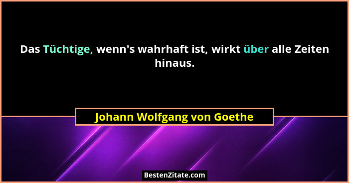 Das Tüchtige, wenn's wahrhaft ist, wirkt über alle Zeiten hinaus.... - Johann Wolfgang von Goethe