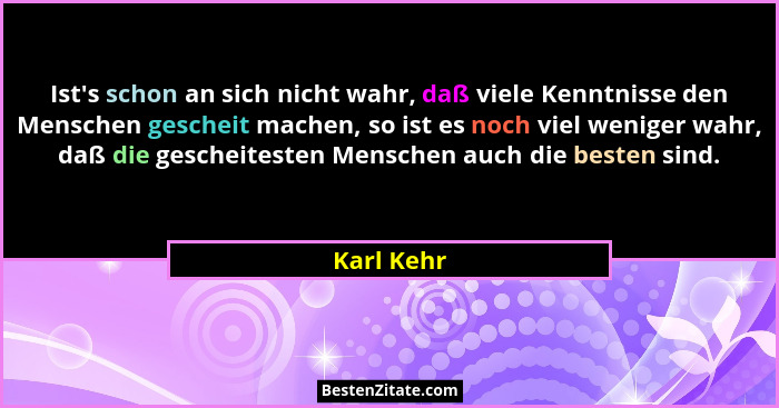 Ist's schon an sich nicht wahr, daß viele Kenntnisse den Menschen gescheit machen, so ist es noch viel weniger wahr, daß die gescheite... - Karl Kehr