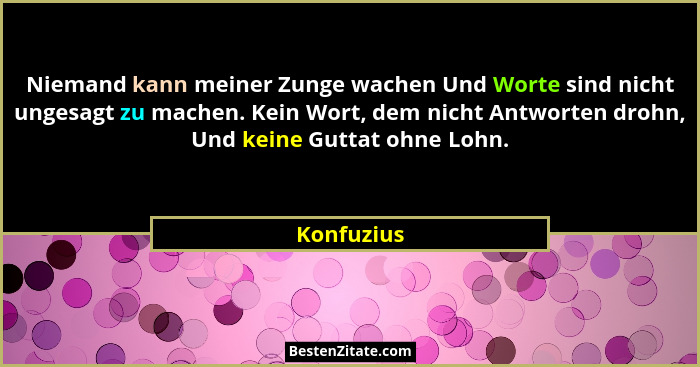 Niemand kann meiner Zunge wachen Und Worte sind nicht ungesagt zu machen. Kein Wort, dem nicht Antworten drohn, Und keine Guttat ohne Lohn... - Konfuzius