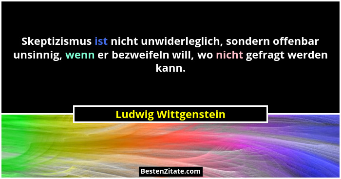Skeptizismus ist nicht unwiderleglich, sondern offenbar unsinnig, wenn er bezweifeln will, wo nicht gefragt werden kann.... - Ludwig Wittgenstein