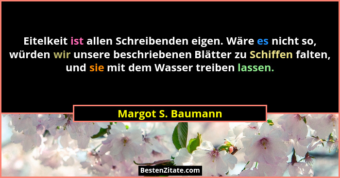 Eitelkeit ist allen Schreibenden eigen. Wäre es nicht so, würden wir unsere beschriebenen Blätter zu Schiffen falten, und sie mit... - Margot S. Baumann