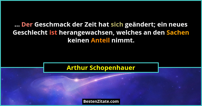 ... Der Geschmack der Zeit hat sich geändert; ein neues Geschlecht ist herangewachsen, welches an den Sachen keinen Anteil nimmt... - Arthur Schopenhauer