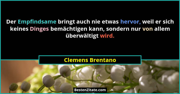 Der Empfindsame bringt auch nie etwas hervor, weil er sich keines Dinges bemächtigen kann, sondern nur von allem überwältigt wird.... - Clemens Brentano