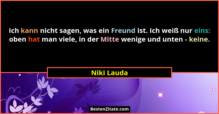 Ich kann nicht sagen, was ein Freund ist. Ich weiß nur eins: oben hat man viele, in der Mitte wenige und unten - keine.... - Niki Lauda