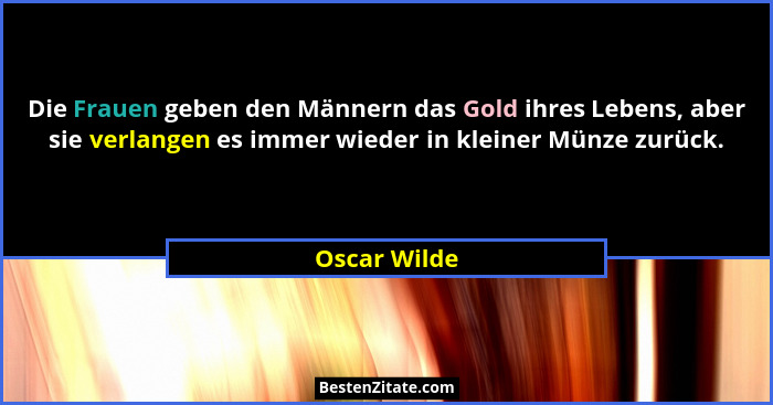 Die Frauen geben den Männern das Gold ihres Lebens, aber sie verlangen es immer wieder in kleiner Münze zurück.... - Oscar Wilde