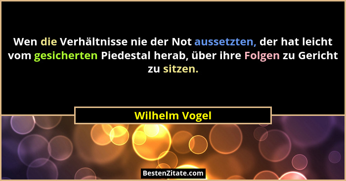 Wen die Verhältnisse nie der Not aussetzten, der hat leicht vom gesicherten Piedestal herab, über ihre Folgen zu Gericht zu sitzen.... - Wilhelm Vogel