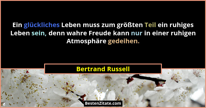 Ein glückliches Leben muss zum größten Teil ein ruhiges Leben sein, denn wahre Freude kann nur in einer ruhigen Atmosphäre gedeihen... - Bertrand Russell
