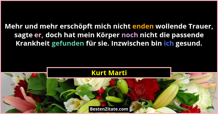 Mehr und mehr erschöpft mich nicht enden wollende Trauer, sagte er, doch hat mein Körper noch nicht die passende Krankheit gefunden für s... - Kurt Marti