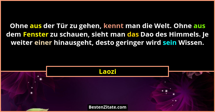 Ohne aus der Tür zu gehen, kennt man die Welt. Ohne aus dem Fenster zu schauen, sieht man das Dao des Himmels. Je weiter einer hinausgeht, des... - Laozi