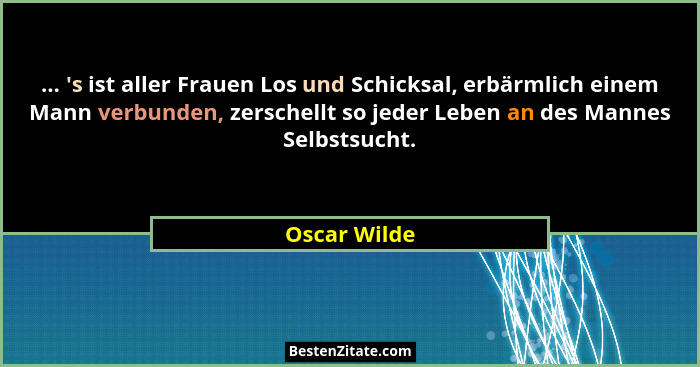 ... 's ist aller Frauen Los und Schicksal, erbärmlich einem Mann verbunden, zerschellt so jeder Leben an des Mannes Selbstsucht.... - Oscar Wilde