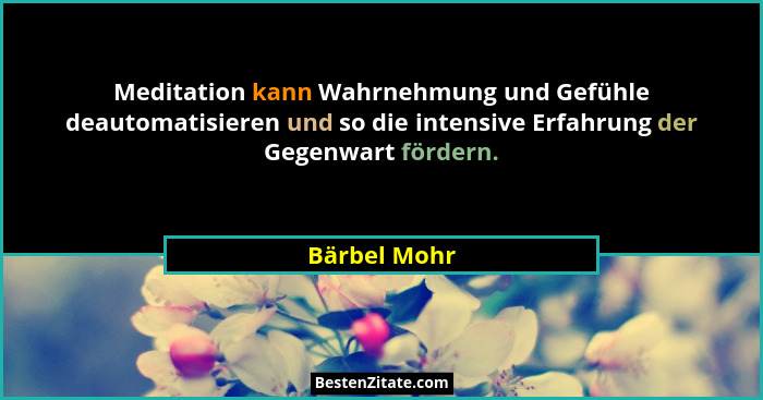 Meditation kann Wahrnehmung und Gefühle deautomatisieren und so die intensive Erfahrung der Gegenwart fördern.... - Bärbel Mohr