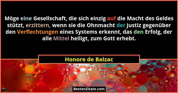 Möge eine Gesellschaft, die sich einzig auf die Macht des Geldes stützt, erzittern, wenn sie die Ohnmacht der Justiz gegenüber den... - Honore de Balzac