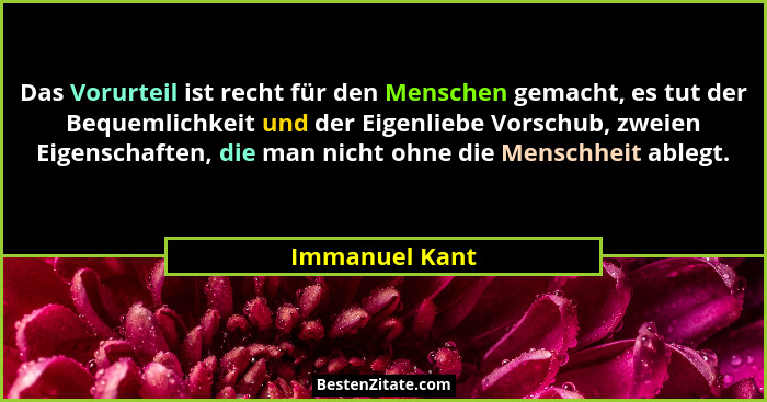 Das Vorurteil ist recht für den Menschen gemacht, es tut der Bequemlichkeit und der Eigenliebe Vorschub, zweien Eigenschaften, die man... - Immanuel Kant