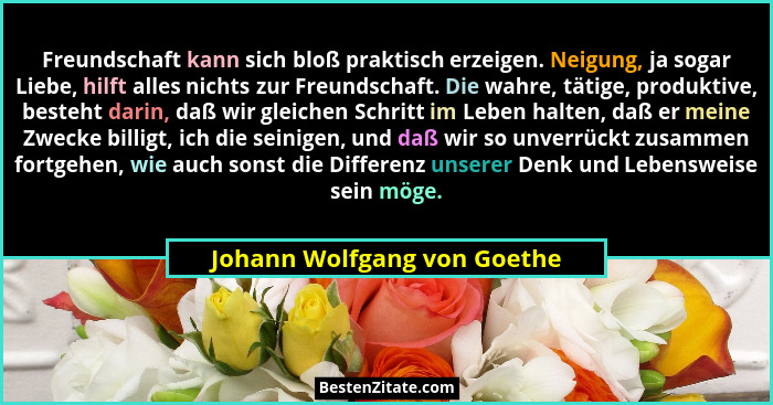 Freundschaft kann sich bloß praktisch erzeigen. Neigung, ja sogar Liebe, hilft alles nichts zur Freundschaft. Die wahre,... - Johann Wolfgang von Goethe
