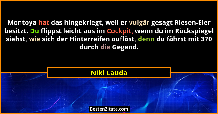Montoya hat das hingekriegt, weil er vulgär gesagt Riesen-Eier besitzt. Du flippst leicht aus im Cockpit, wenn du im Rückspiegel siehst,... - Niki Lauda