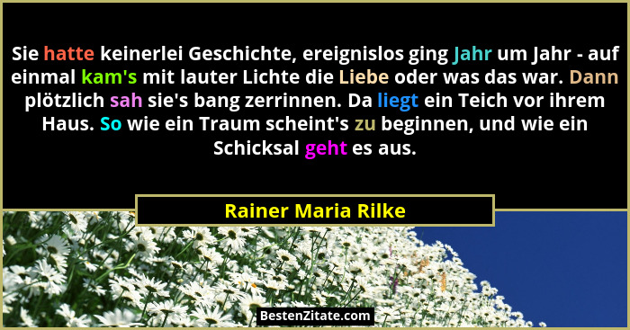 Sie hatte keinerlei Geschichte, ereignislos ging Jahr um Jahr - auf einmal kam's mit lauter Lichte die Liebe oder was das war... - Rainer Maria Rilke
