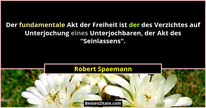 Der fundamentale Akt der Freiheit ist der des Verzichtes auf Unterjochung eines Unterjochbaren, der Akt des "Seinlassens".... - Robert Spaemann