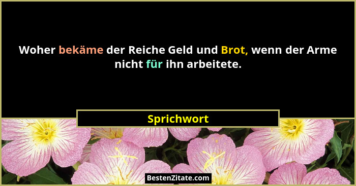 Woher bekäme der Reiche Geld und Brot, wenn der Arme nicht für ihn arbeitete.... - Sprichwort