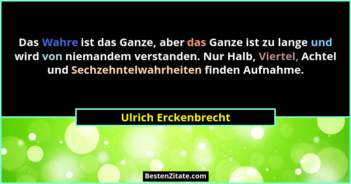 Das Wahre ist das Ganze, aber das Ganze ist zu lange und wird von niemandem verstanden. Nur Halb, Viertel, Achtel und Sechzehnte... - Ulrich Erckenbrecht