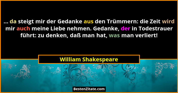 ... da steigt mir der Gedanke aus den Trümmern: die Zeit wird mir auch meine Liebe nehmen. Gedanke, der in Todestrauer führt: zu... - William Shakespeare