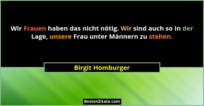 Wir Frauen haben das nicht nötig. Wir sind auch so in der Lage, unsere Frau unter Männern zu stehen.... - Birgit Homburger