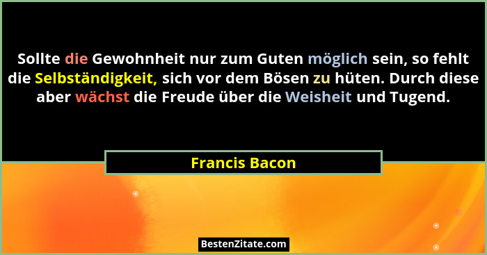 Sollte die Gewohnheit nur zum Guten möglich sein, so fehlt die Selbständigkeit, sich vor dem Bösen zu hüten. Durch diese aber wächst d... - Francis Bacon