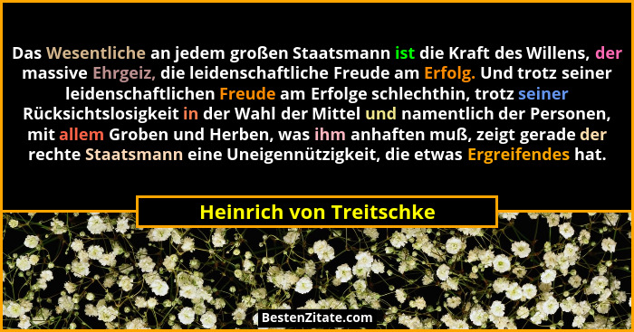 Das Wesentliche an jedem großen Staatsmann ist die Kraft des Willens, der massive Ehrgeiz, die leidenschaftliche Freude am E... - Heinrich von Treitschke