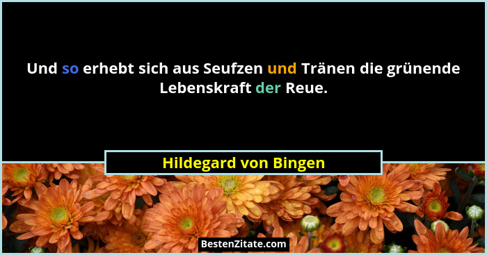 Und so erhebt sich aus Seufzen und Tränen die grünende Lebenskraft der Reue.... - Hildegard von Bingen