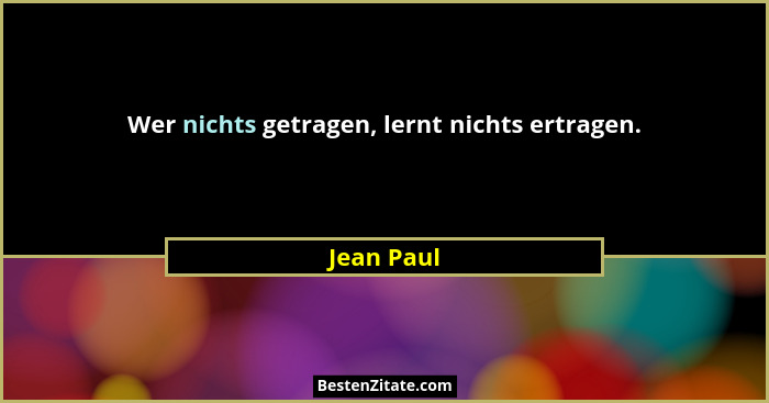 Wer nichts getragen, lernt nichts ertragen.... - Jean Paul