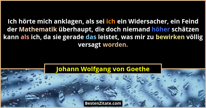Ich hörte mich anklagen, als sei ich ein Widersacher, ein Feind der Mathematik überhaupt, die doch niemand höher schätzen... - Johann Wolfgang von Goethe