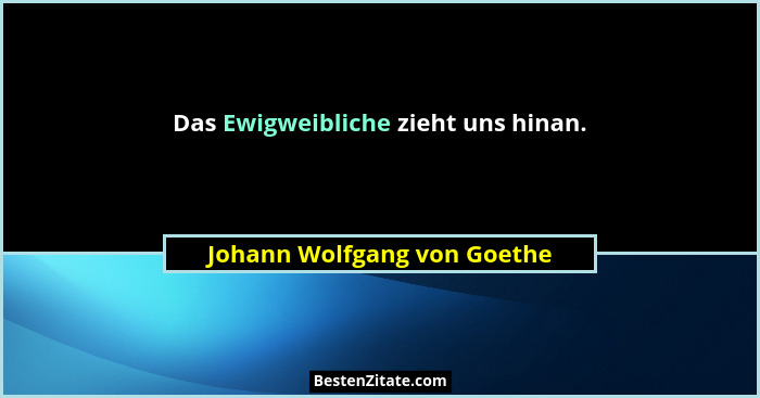 Das Ewigweibliche zieht uns hinan.... - Johann Wolfgang von Goethe