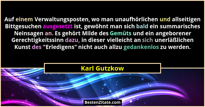 Auf einem Verwaltungsposten, wo man unaufhörlichen und allseitigen Bittgesuchen ausgesetzt ist, gewöhnt man sich bald ein summarisches... - Karl Gutzkow