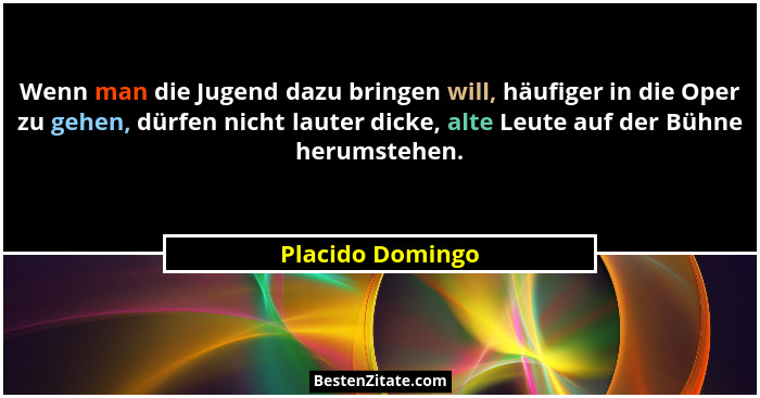 Wenn man die Jugend dazu bringen will, häufiger in die Oper zu gehen, dürfen nicht lauter dicke, alte Leute auf der Bühne herumstehe... - Placido Domingo