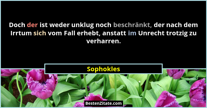 Doch der ist weder unklug noch beschränkt, der nach dem Irrtum sich vom Fall erhebt, anstatt im Unrecht trotzig zu verharren.... - Sophokles