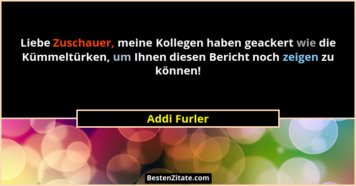 Liebe Zuschauer, meine Kollegen haben geackert wie die Kümmeltürken, um Ihnen diesen Bericht noch zeigen zu können!... - Addi Furler